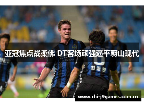 亚冠焦点战柔佛 DT客场顽强逼平蔚山现代 亚冠焦点战柔佛 DT客场顽强逼平蔚山现代